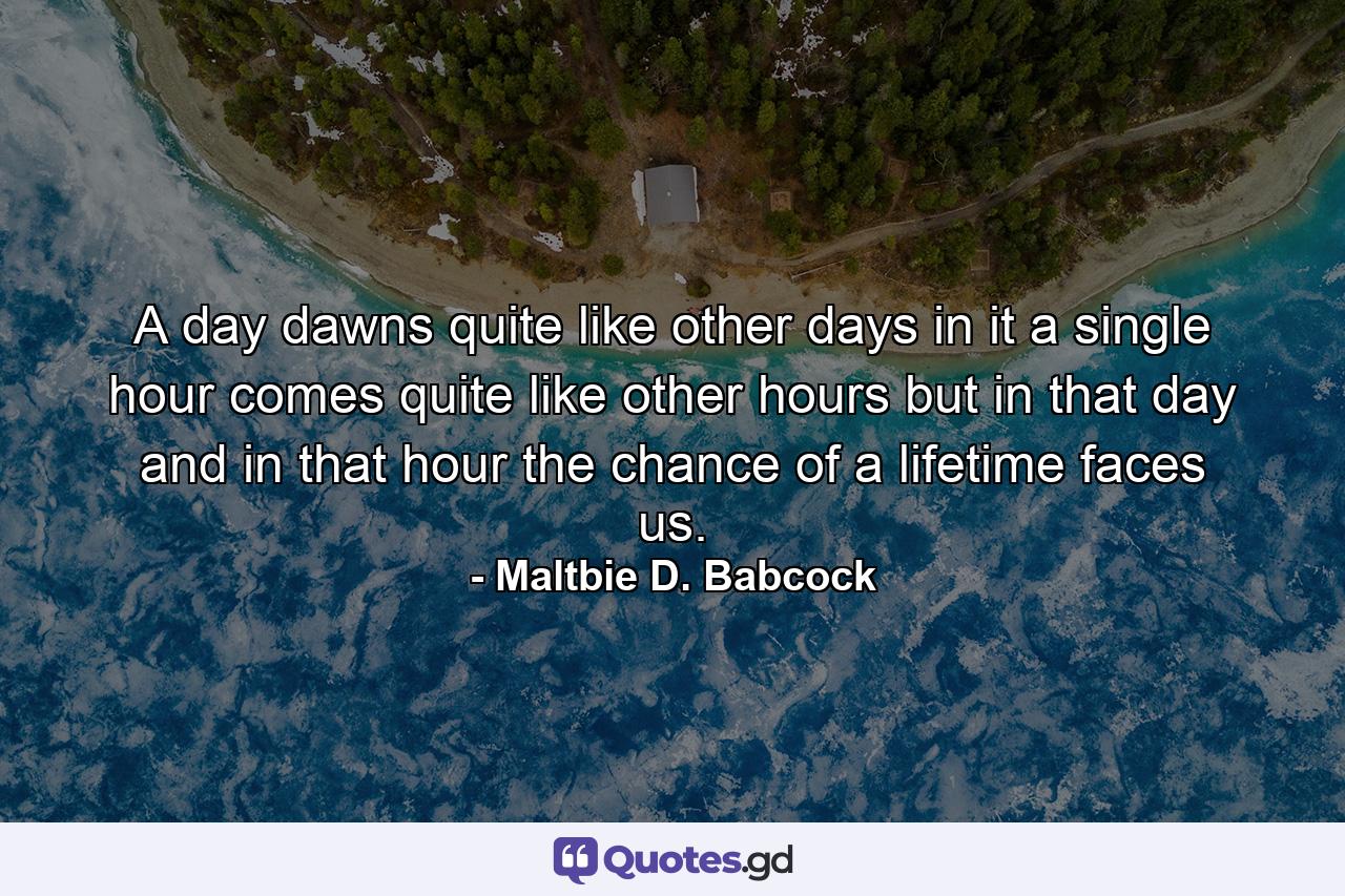 A day dawns  quite like other days  in it  a single hour comes  quite like other hours  but in that day and in that hour the chance of a lifetime faces us. - Quote by Maltbie D. Babcock