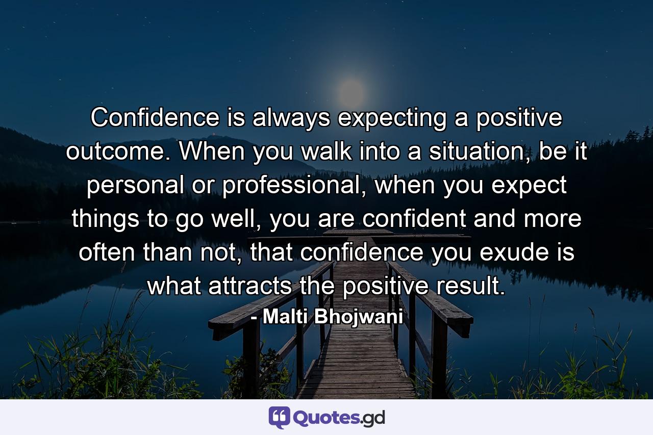 Confidence is always expecting a positive outcome. When you walk into a situation, be it personal or professional, when you expect things to go well, you are confident and more often than not, that confidence you exude is what attracts the positive result. - Quote by Malti Bhojwani