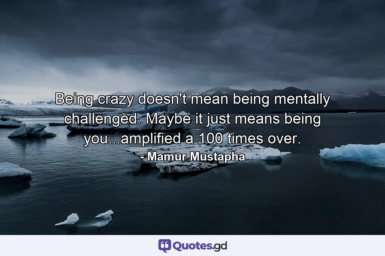 Being crazy doesn't mean being mentally challenged. Maybe it just means being you...amplified a 100 times over. - Quote by Mamur Mustapha