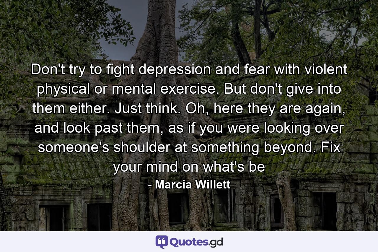 Don't try to fight depression and fear with violent physical or mental exercise. But don't give into them either. Just think. Oh, here they are again, and look past them, as if you were looking over someone's shoulder at something beyond. Fix your mind on what's be - Quote by Marcia Willett