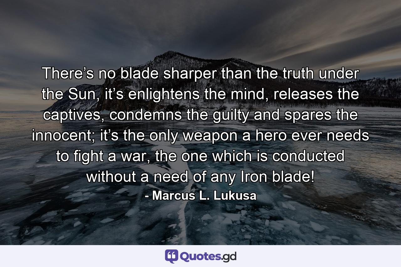 There’s no blade sharper than the truth under the Sun, it’s enlightens the mind, releases the captives, condemns the guilty and spares the innocent; it’s the only weapon a hero ever needs to fight a war, the one which is conducted without a need of any Iron blade! - Quote by Marcus L. Lukusa