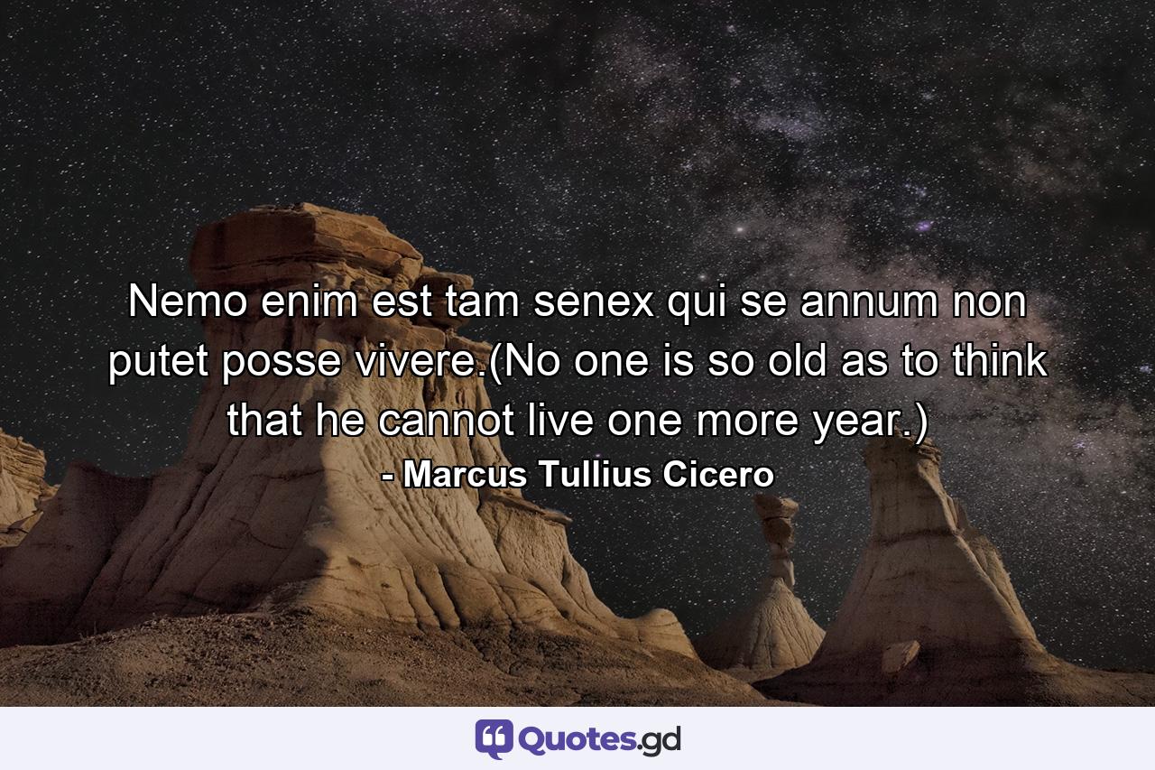 Nemo enim est tam senex qui se annum non putet posse vivere.(No one is so old as to think that he cannot live one more year.) - Quote by Marcus Tullius Cicero