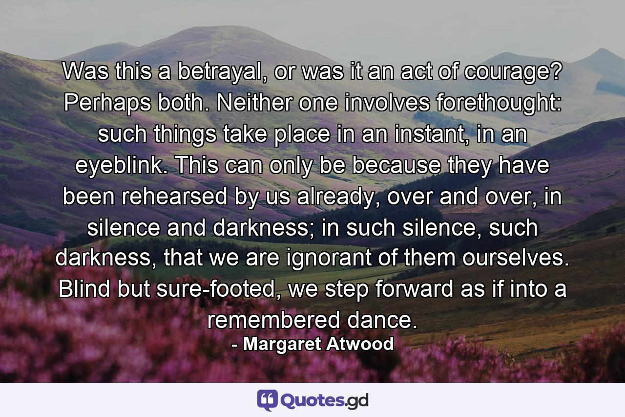 Was this a betrayal, or was it an act of courage? Perhaps both. Neither one involves forethought: such things take place in an instant, in an eyeblink. This can only be because they have been rehearsed by us already, over and over, in silence and darkness; in such silence, such darkness, that we are ignorant of them ourselves. Blind but sure-footed, we step forward as if into a remembered dance. - Quote by Margaret Atwood