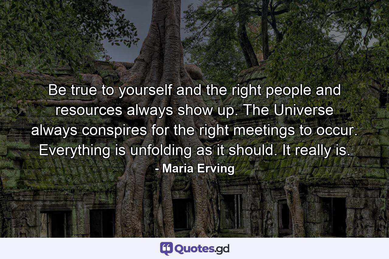 Be true to yourself and the right people and resources always show up. The Universe always conspires for the right meetings to occur. Everything is unfolding as it should. It really is. - Quote by Maria Erving