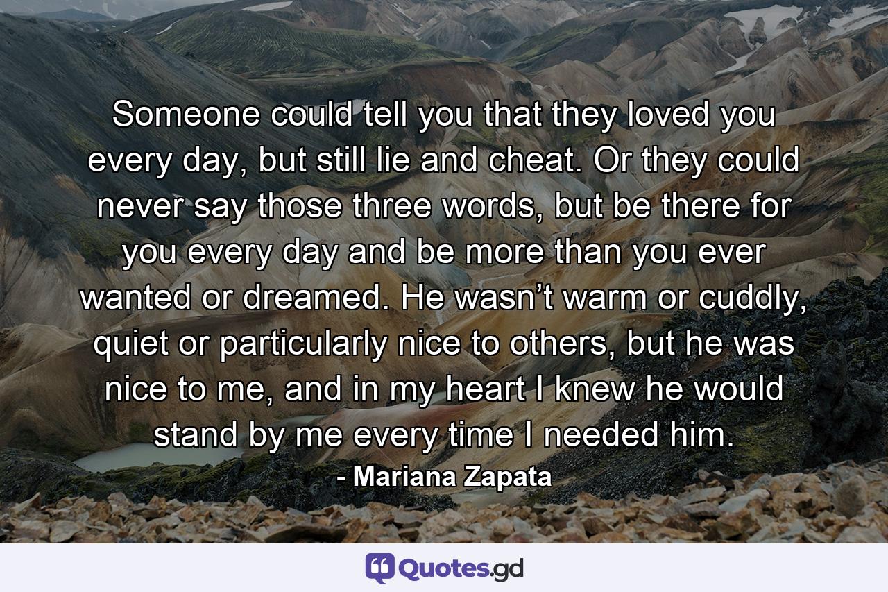 Someone could tell you that they loved you every day, but still lie and cheat. Or they could never say those three words, but be there for you every day and be more than you ever wanted or dreamed. He wasn’t warm or cuddly, quiet or particularly nice to others, but he was nice to me, and in my heart I knew he would stand by me every time I needed him. - Quote by Mariana Zapata