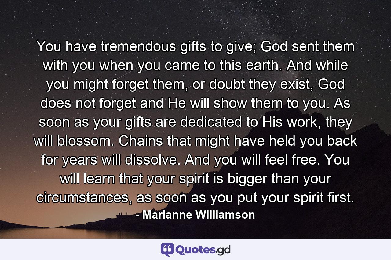 You have tremendous gifts to give; God sent them with you when you came to this earth. And while you might forget them, or doubt they exist, God does not forget and He will show them to you. As soon as your gifts are dedicated to His work, they will blossom. Chains that might have held you back for years will dissolve. And you will feel free. You will learn that your spirit is bigger than your circumstances, as soon as you put your spirit first. - Quote by Marianne Williamson