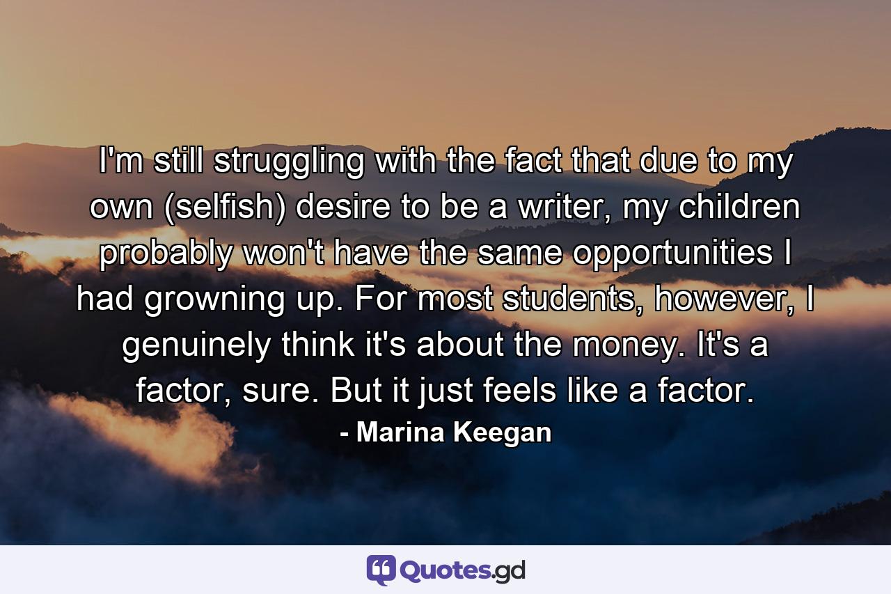 I'm still struggling with the fact that due to my own (selfish) desire to be a writer, my children probably won't have the same opportunities I had growning up. For most students, however, I genuinely think it's about the money. It's a factor, sure. But it just feels like a factor. - Quote by Marina Keegan