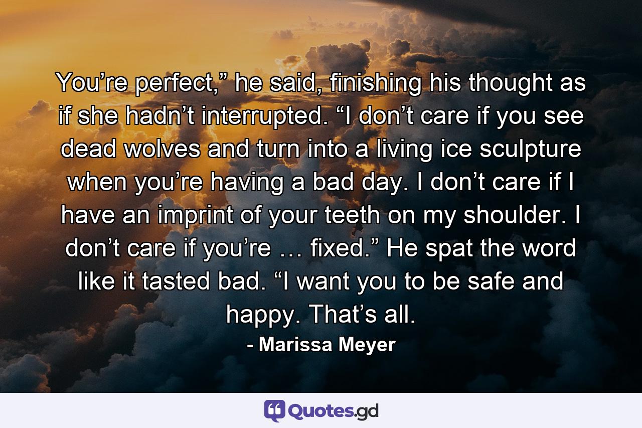 You’re perfect,” he said, finishing his thought as if she hadn’t interrupted. “I don’t care if you see dead wolves and turn into a living ice sculpture when you’re having a bad day. I don’t care if I have an imprint of your teeth on my shoulder. I don’t care if you’re … fixed.” He spat the word like it tasted bad. “I want you to be safe and happy. That’s all. - Quote by Marissa Meyer