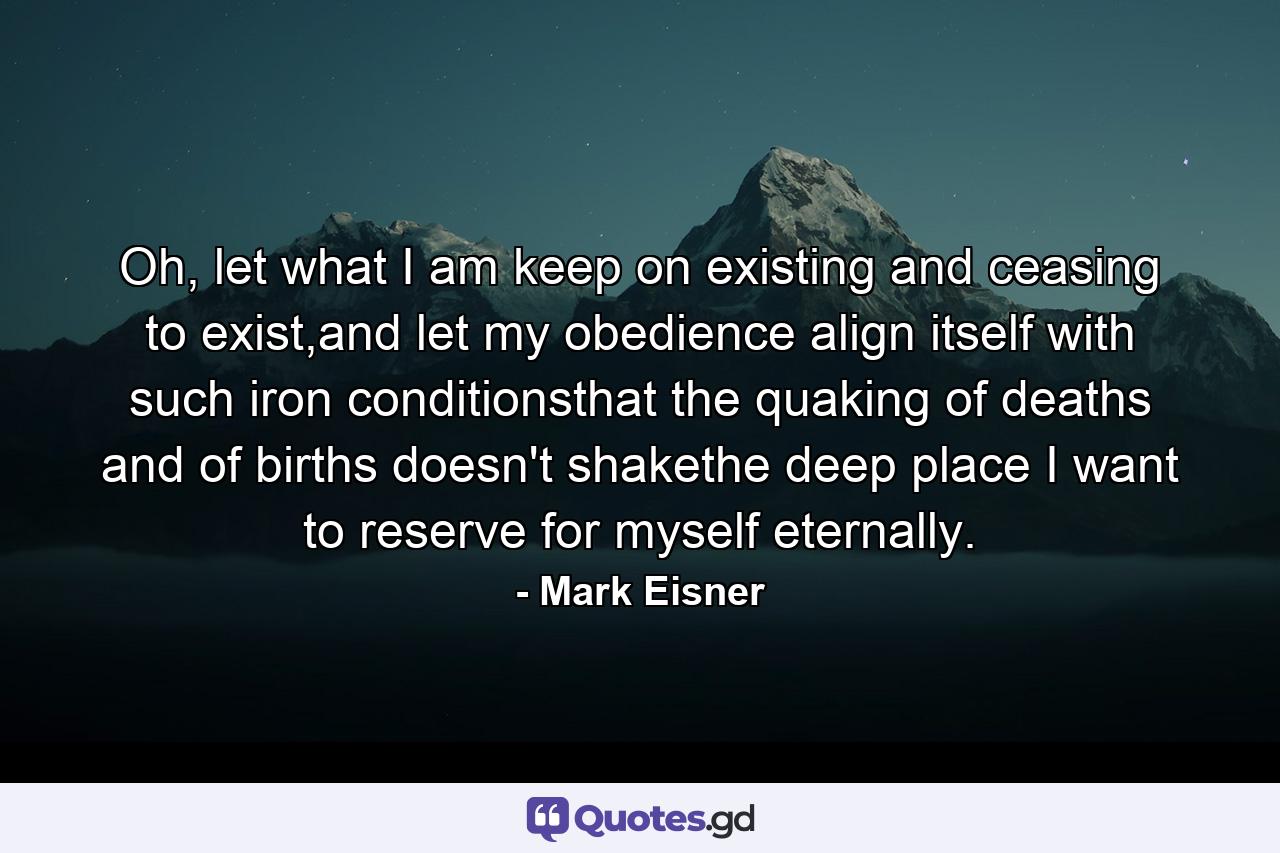 Oh, let what I am keep on existing and ceasing to exist,and let my obedience align itself with such iron      conditionsthat the quaking of deaths and of births doesn't shakethe deep place I want to reserve for myself eternally. - Quote by Mark Eisner