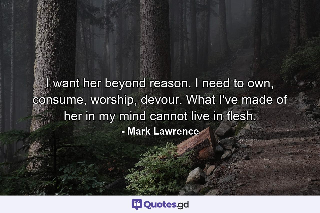 I want her beyond reason. I need to own, consume, worship, devour. What I've made of her in my mind cannot live in flesh. - Quote by Mark Lawrence