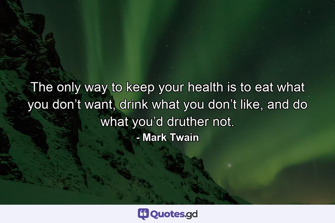 The only way to keep your health is to eat what you don’t want, drink what you don’t like, and do what you’d druther not. - Quote by Mark Twain