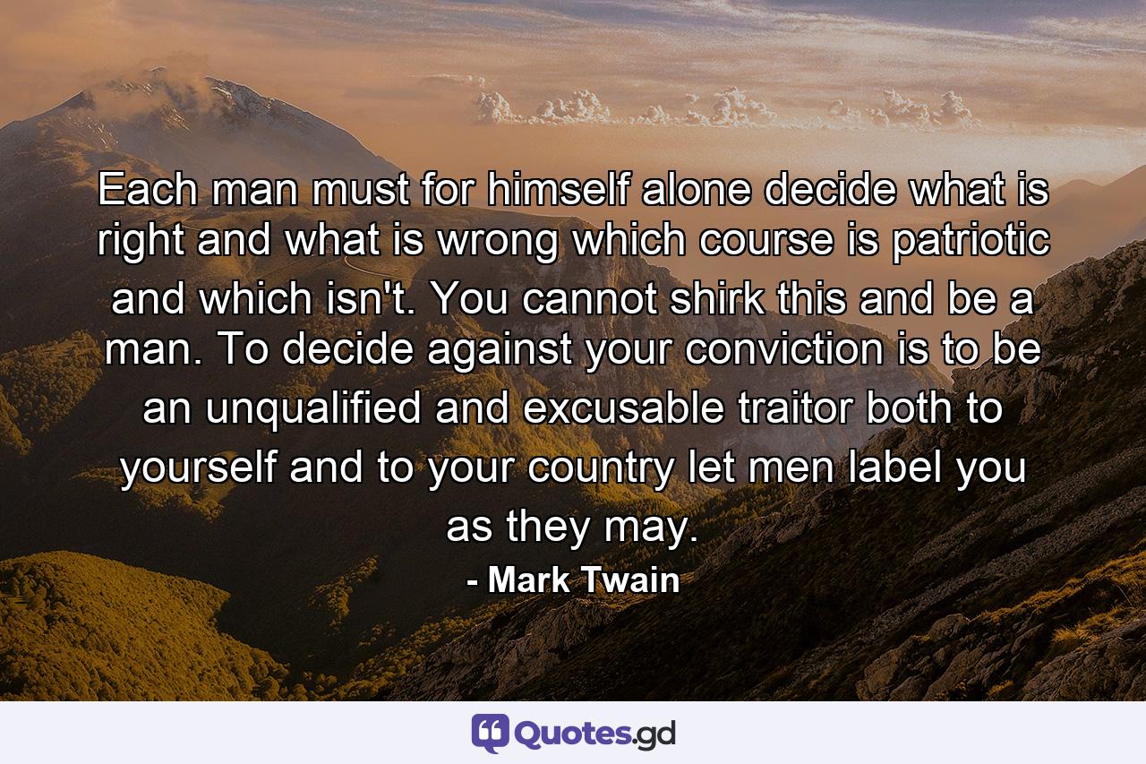 Each man must for himself alone decide what is right and what is wrong  which course is patriotic and which isn't. You cannot shirk this and be a man. To decide against your conviction is to be an unqualified and excusable traitor  both to yourself and to your country  let men label you as they may. - Quote by Mark Twain