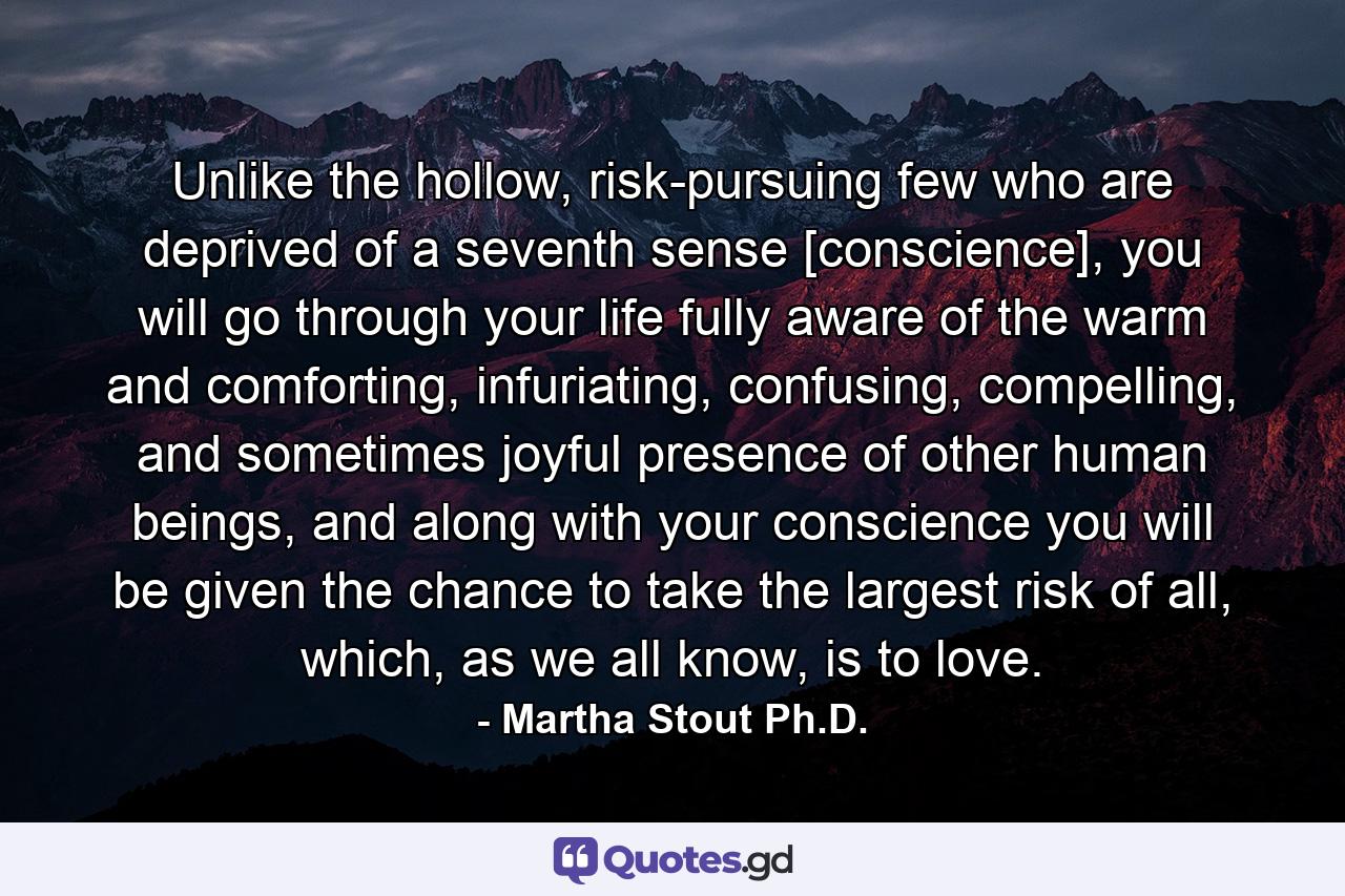 Unlike the hollow, risk-pursuing few who are deprived of a seventh sense [conscience], you will go through your life fully aware of the warm and comforting, infuriating, confusing, compelling, and sometimes joyful presence of other human beings, and along with your conscience you will be given the chance to take the largest risk of all, which, as we all know, is to love. - Quote by Martha Stout Ph.D.