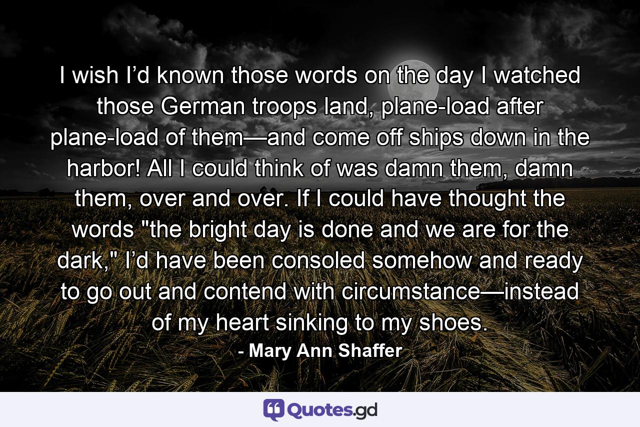 I wish I’d known those words on the day I watched those German troops land, plane-load after plane-load of them—and come off ships down in the harbor! All I could think of was damn them, damn them, over and over. If I could have thought the words 