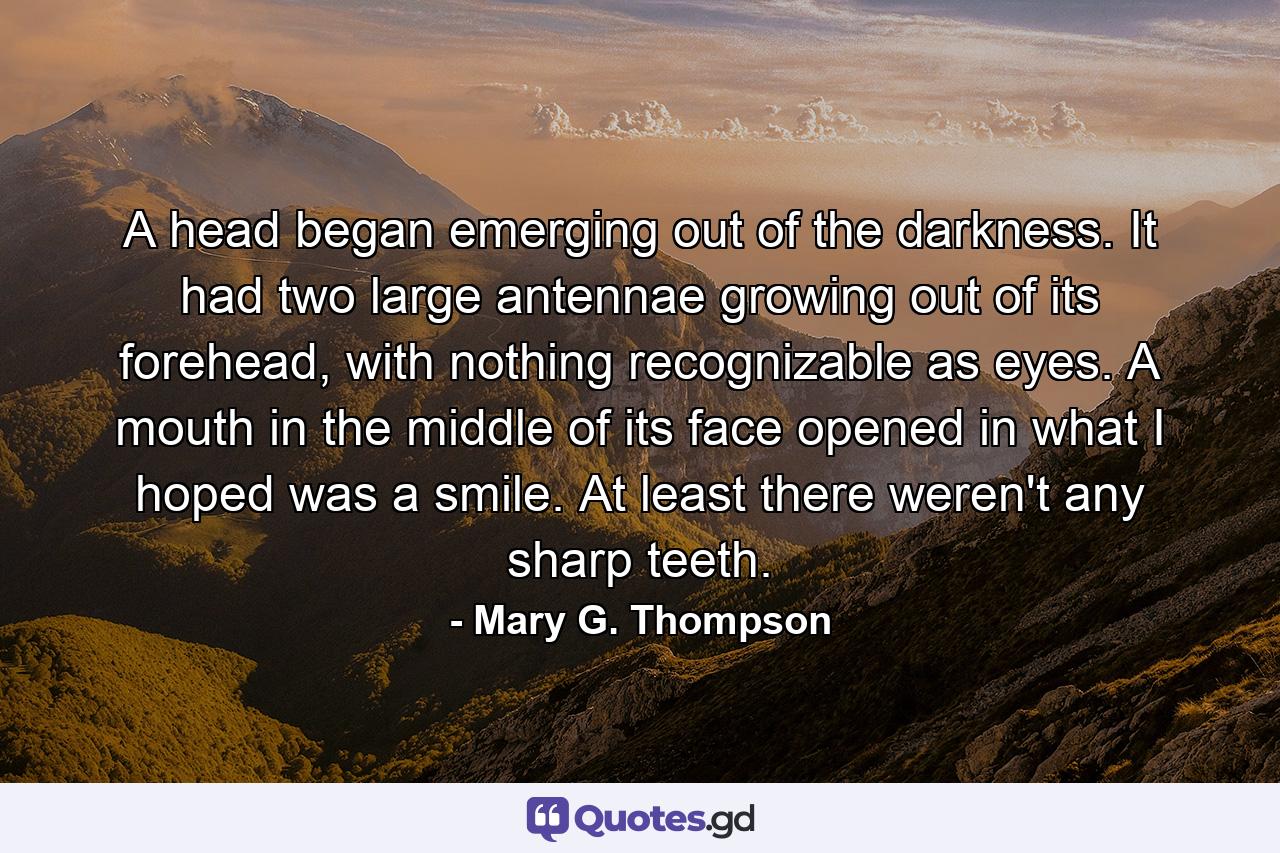 A head began emerging out of the darkness. It had two large antennae growing out of its forehead, with nothing recognizable as eyes. A mouth in the middle of its face opened in what I hoped was a smile. At least there weren't any sharp teeth. - Quote by Mary G. Thompson