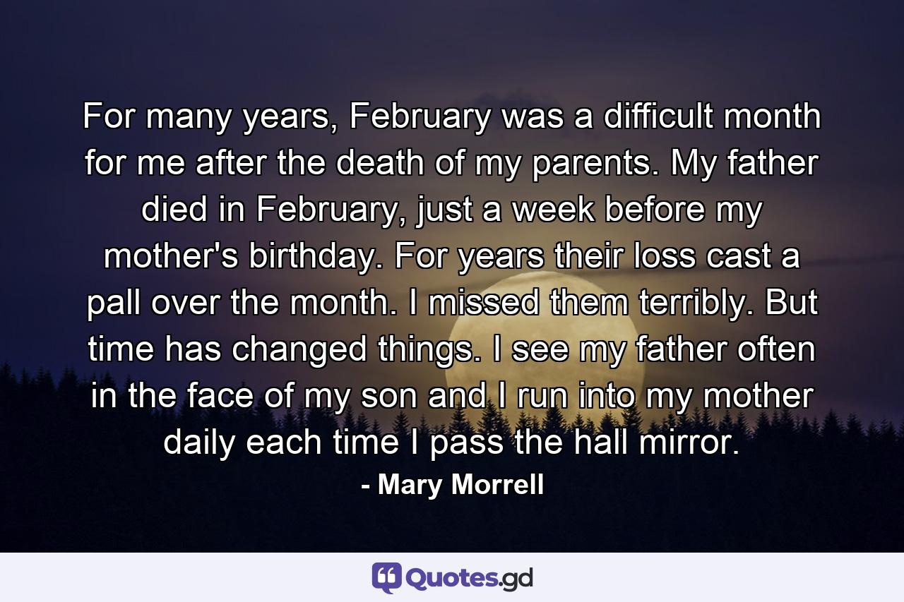 For many years, February was a difficult month for me after the death of my parents. My father died in February, just a week before my mother's birthday. For years their loss cast a pall over the month. I missed them terribly. But time has changed things. I see my father often in the face of my son and I run into my mother daily each time I pass the hall mirror. - Quote by Mary Morrell