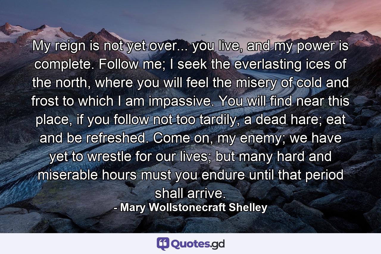 My reign is not yet over... you live, and my power is complete. Follow me; I seek the everlasting ices of the north, where you will feel the misery of cold and frost to which I am impassive. You will find near this place, if you follow not too tardily, a dead hare; eat and be refreshed. Come on, my enemy; we have yet to wrestle for our lives; but many hard and miserable hours must you endure until that period shall arrive. - Quote by Mary Wollstonecraft Shelley