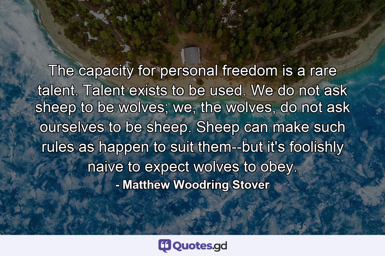 The capacity for personal freedom is a rare talent. Talent exists to be used. We do not ask sheep to be wolves; we, the wolves, do not ask ourselves to be sheep. Sheep can make such rules as happen to suit them--but it's foolishly naive to expect wolves to obey. - Quote by Matthew Woodring Stover