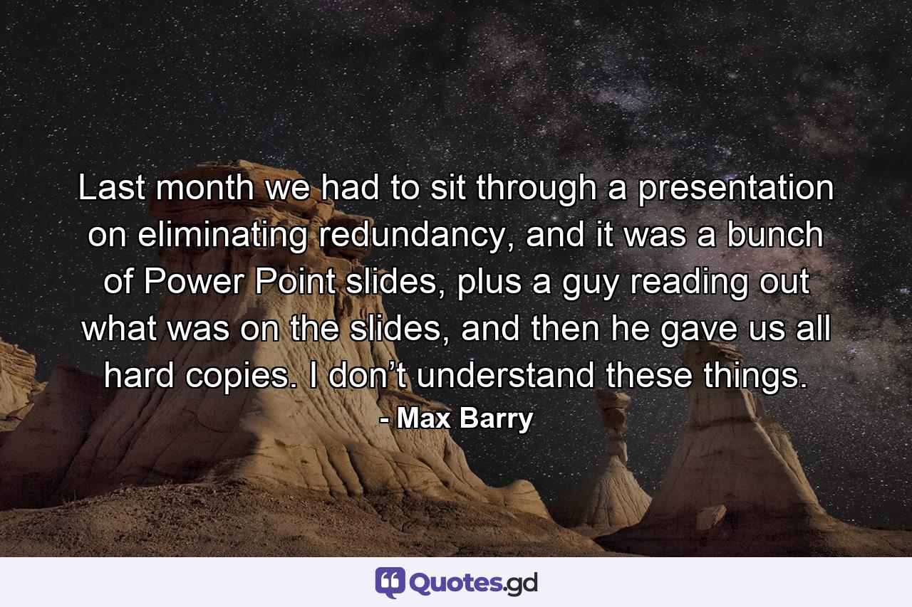 Last month we had to sit through a presentation on eliminating redundancy, and it was a bunch of Power Point slides, plus a guy reading out what was on the slides, and then he gave us all hard copies. I don’t understand these things. - Quote by Max Barry