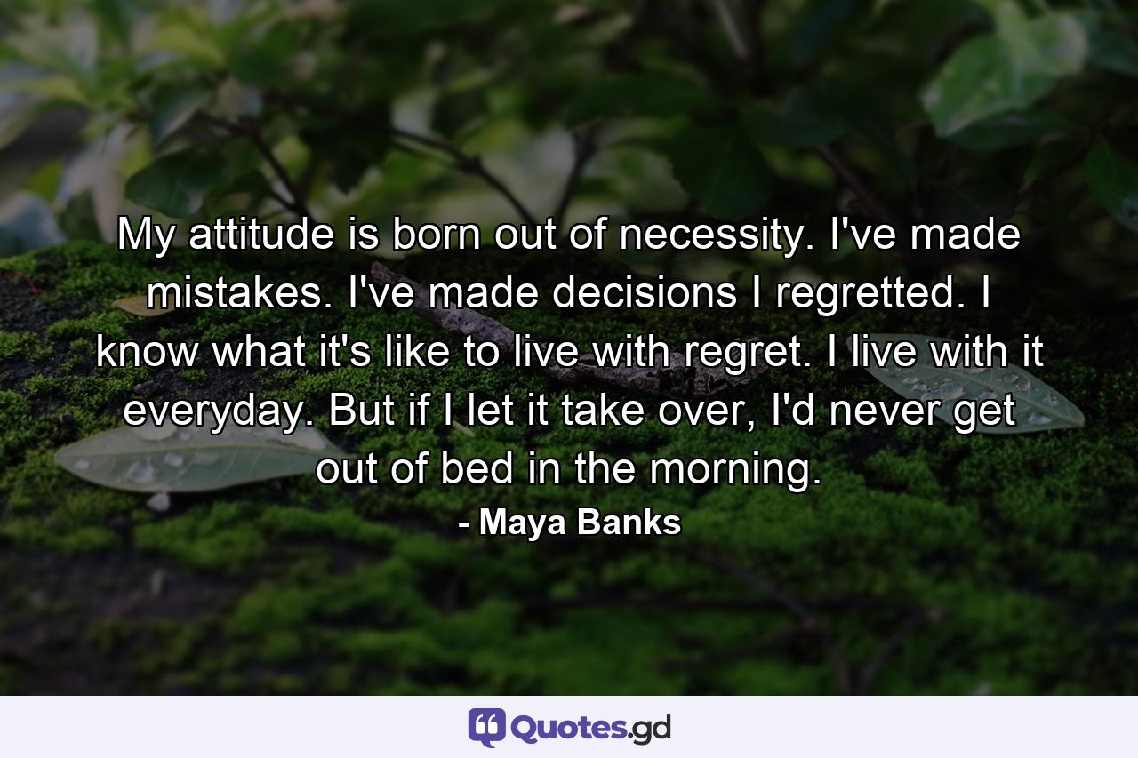 My attitude is born out of necessity. I've made mistakes. I've made decisions I regretted. I know what it's like to live with regret. I live with it everyday. But if I let it take over, I'd never get out of bed in the morning. - Quote by Maya Banks