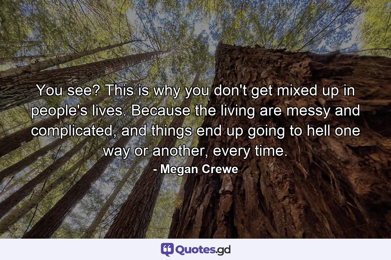 You see? This is why you don't get mixed up in people's lives. Because the living are messy and complicated, and things end up going to hell one way or another, every time. - Quote by Megan Crewe