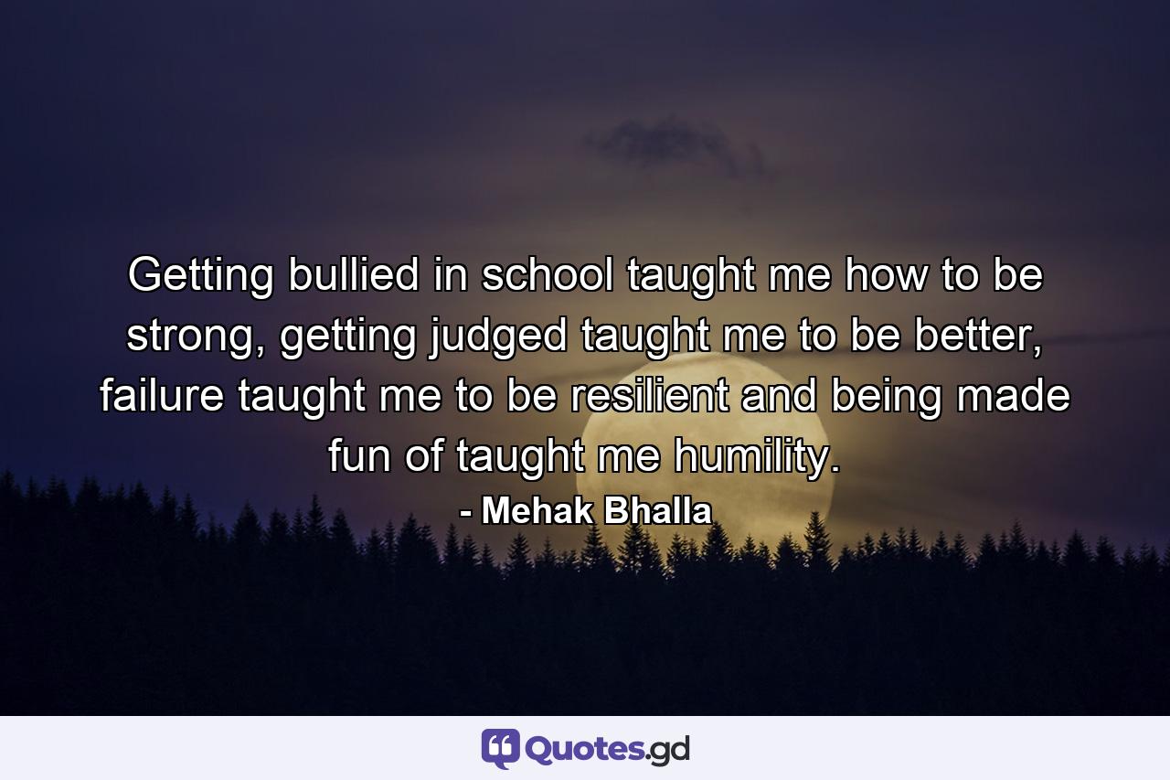 Getting bullied in school taught me how to be strong, getting judged taught me to be better, failure taught me to be resilient and being made fun of taught me humility. - Quote by Mehak Bhalla