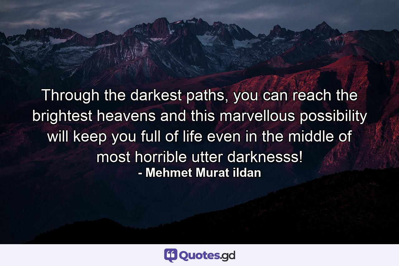 Through the darkest paths, you can reach the brightest heavens and this marvellous possibility will keep you full of life even in the middle of most horrible utter darknesss! - Quote by Mehmet Murat ildan