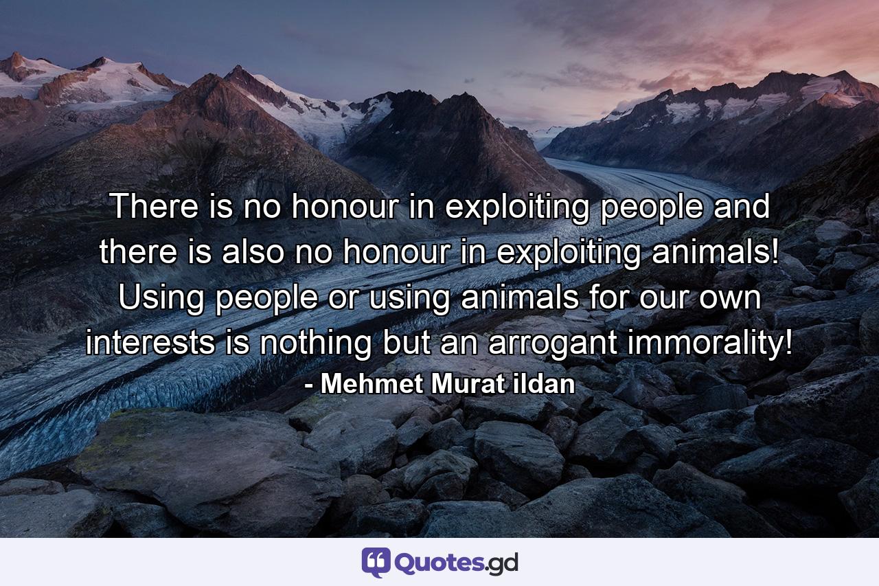 There is no honour in exploiting people and there is also no honour in exploiting animals! Using people or using animals for our own interests is nothing but an arrogant immorality! - Quote by Mehmet Murat ildan