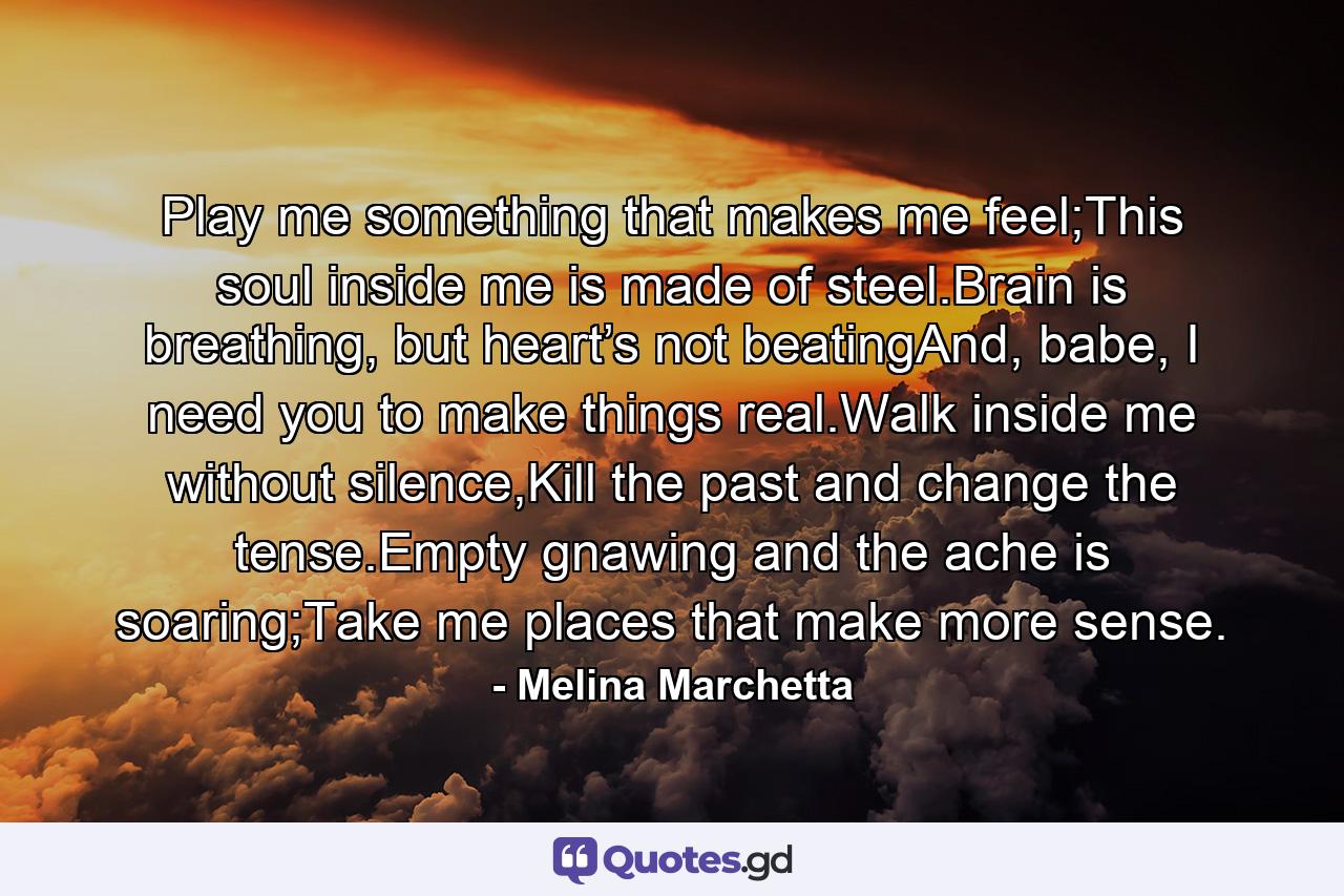 Play me something that makes me feel;This soul inside me is made of steel.Brain is breathing, but heart’s not beatingAnd, babe, I need you to make things real.Walk inside me without silence,Kill the past and change the tense.Empty gnawing and the ache is soaring;Take me places that make more sense. - Quote by Melina Marchetta