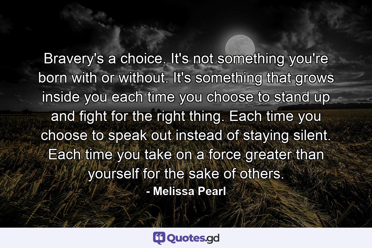 Bravery's a choice. It's not something you're born with or without. It's something that grows inside you each time you choose to stand up and fight for the right thing. Each time you choose to speak out instead of staying silent. Each time you take on a force greater than yourself for the sake of others. - Quote by Melissa Pearl