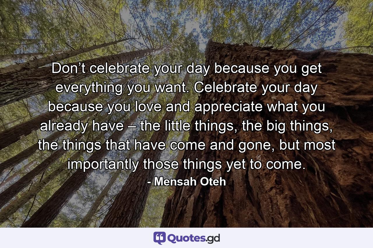 Don’t celebrate your day because you get everything you want. Celebrate your day because you love and appreciate what you already have – the little things, the big things, the things that have come and gone, but most importantly those things yet to come. - Quote by Mensah Oteh