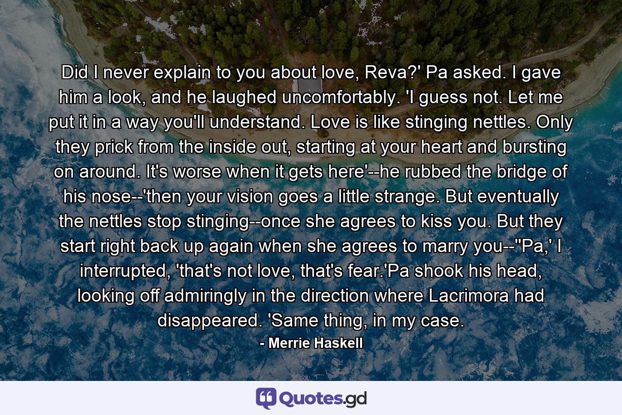 Did I never explain to you about love, Reva?' Pa asked. I gave him a look, and he laughed uncomfortably. 'I guess not. Let me put it in a way you'll understand. Love is like stinging nettles. Only they prick from the inside out, starting at your heart and bursting on around. It's worse when it gets here'--he rubbed the bridge of his nose--'then your vision goes a little strange. But eventually the nettles stop stinging--once she agrees to kiss you. But they start right back up again when she agrees to marry you--''Pa,' I interrupted, 'that's not love, that's fear.'Pa shook his head, looking off admiringly in the direction where Lacrimora had disappeared. 'Same thing, in my case. - Quote by Merrie Haskell