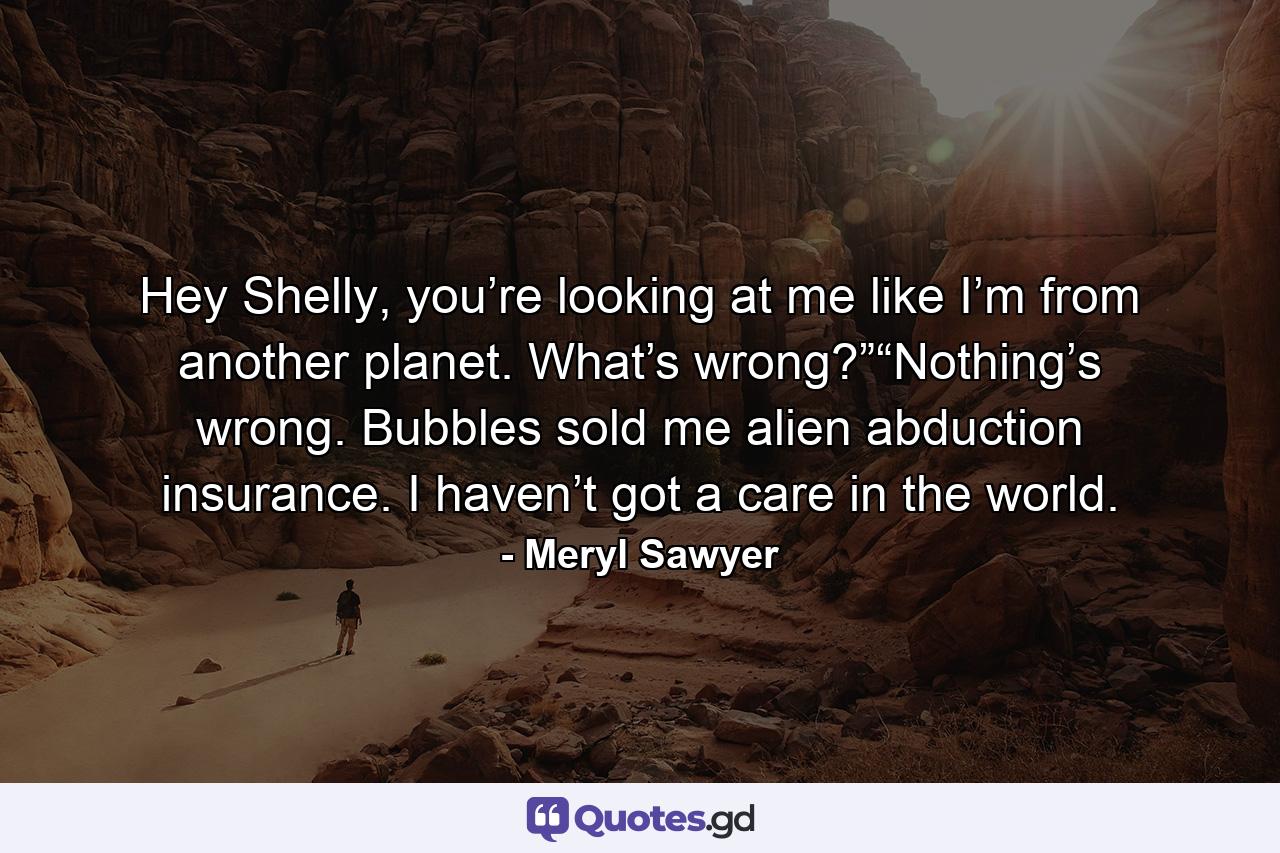 Hey Shelly, you’re looking at me like I’m from another planet. What’s wrong?”“Nothing’s wrong. Bubbles sold me alien abduction insurance. I haven’t got a care in the world. - Quote by Meryl Sawyer