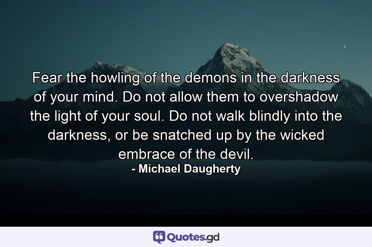 Fear the howling of the demons in the darkness of your mind. Do not allow them to overshadow the light of your soul. Do not walk blindly into the darkness, or be snatched up by the wicked embrace of the devil. - Quote by Michael Daugherty