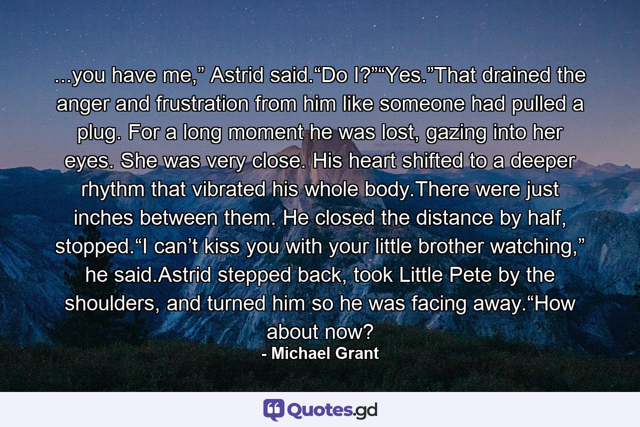 ...you have me,” Astrid said.“Do I?”“Yes.”That drained the anger and frustration from him like someone had pulled a plug. For a long moment he was lost, gazing into her eyes. She was very close. His heart shifted to a deeper rhythm that vibrated his whole body.There were just inches between them. He closed the distance by half, stopped.“I can’t kiss you with your little brother watching,” he said.Astrid stepped back, took Little Pete by the shoulders, and turned him so he was facing away.“How about now? - Quote by Michael Grant