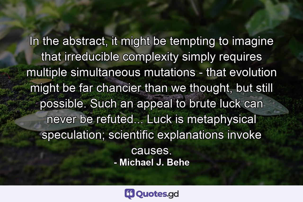 In the abstract, it might be tempting to imagine that irreducible complexity simply requires multiple simultaneous mutations - that evolution might be far chancier than we thought, but still possible. Such an appeal to brute luck can never be refuted... Luck is metaphysical speculation; scientific explanations invoke causes. - Quote by Michael J. Behe