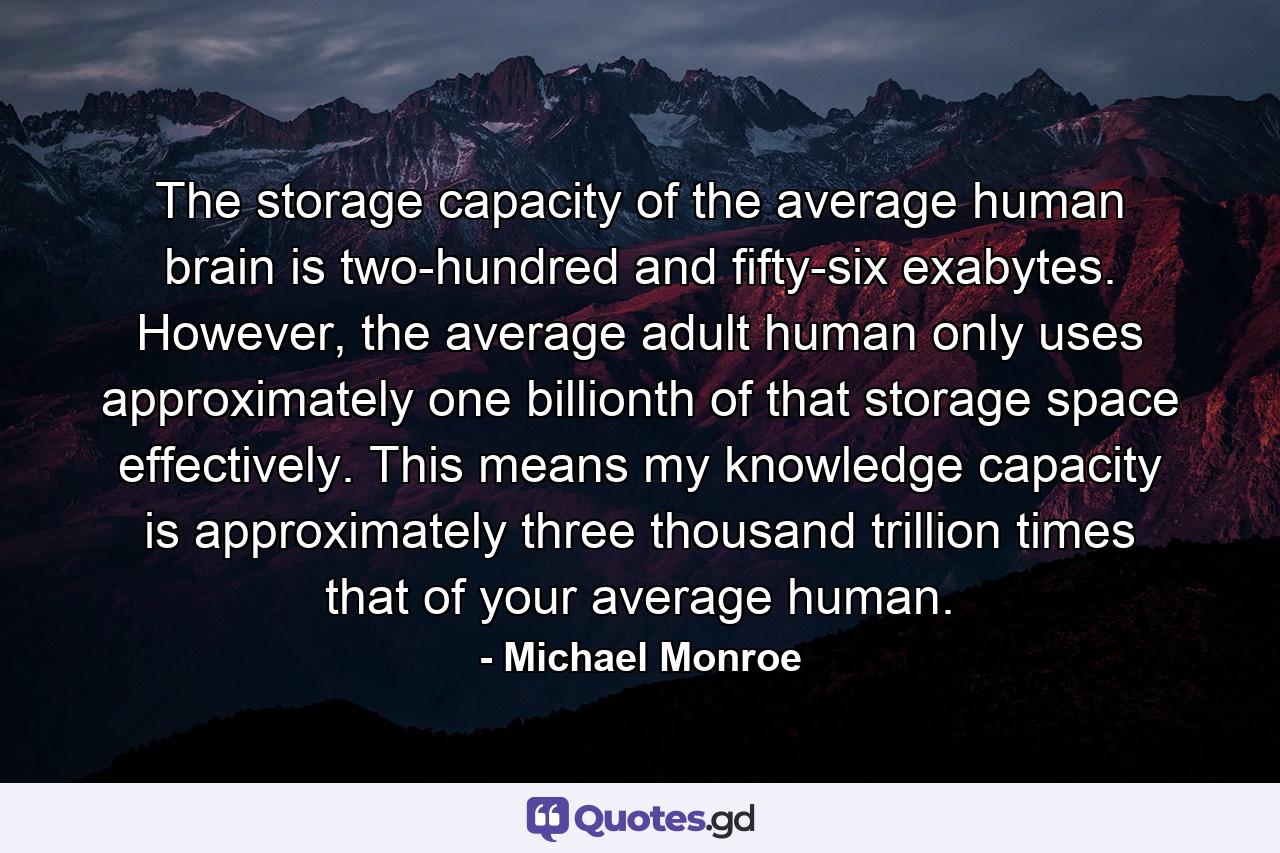 The storage capacity of the average human brain is two-hundred and fifty-six exabytes. However, the average adult human only uses approximately one billionth of that storage space effectively. This means my knowledge capacity is approximately three thousand trillion times that of your average human. - Quote by Michael Monroe