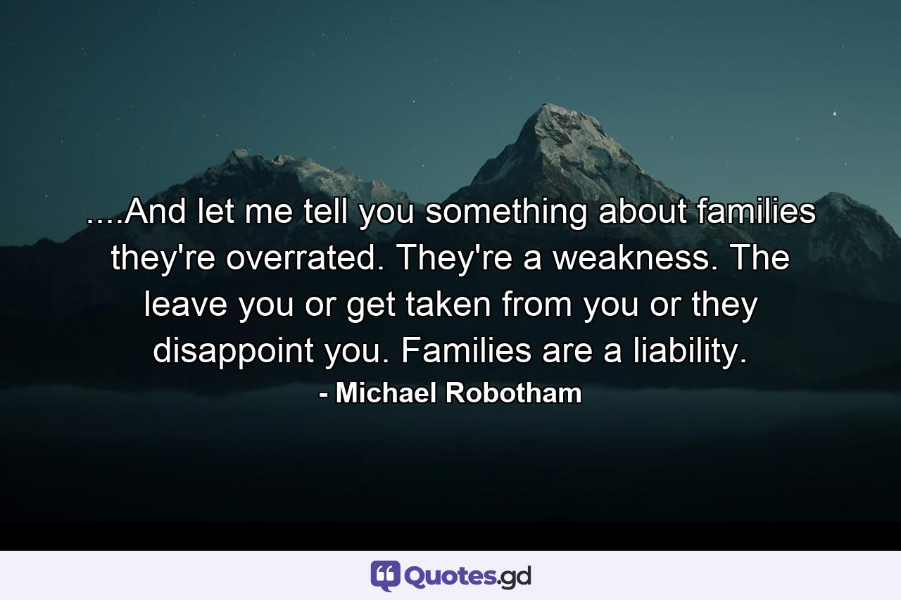 ....And let me tell you something about families they're overrated. They're a weakness. The leave you or get taken from you or they disappoint you. Families are a liability. - Quote by Michael Robotham