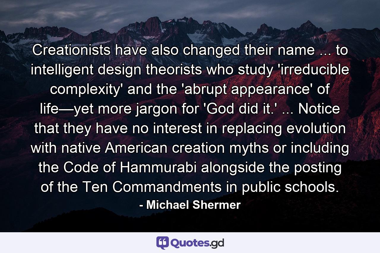 Creationists have also changed their name ... to intelligent design theorists who study 'irreducible complexity' and the 'abrupt appearance' of life—yet more jargon for 'God did it.' ... Notice that they have no interest in replacing evolution with native American creation myths or including the Code of Hammurabi alongside the posting of the Ten Commandments in public schools. - Quote by Michael Shermer