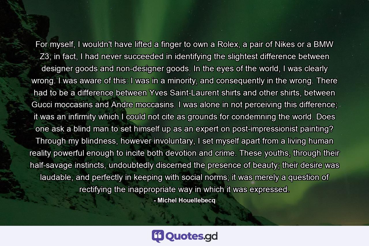 For myself, I wouldn't have lifted a finger to own a Rolex, a pair of Nikes or a BMW Z3; in fact, I had never succeeded in identifying the slightest difference between designer goods and non-designer goods. In the eyes of the world, I was clearly wrong. I was aware of this: I was in a minority, and consequently in the wrong. There had to be a difference between Yves Saint-Laurent shirts and other shirts, between Gucci moccasins and Andre moccasins. I was alone in not perceiving this difference; it was an infirmity which I could not cite as grounds for condemning the world. Does one ask a blind man to set himself up as an expert on post-impressionist painting? Through my blindness, however involuntary, I set myself apart from a living human reality powerful enough to incite both devotion and crime. These youths, through their half-savage instincts, undoubtedly discerned the presence of beauty; their desire was laudable, and perfectly in keeping with social norms; it was merely a question of rectifying the inappropriate way in which it was expressed. - Quote by Michel Houellebecq