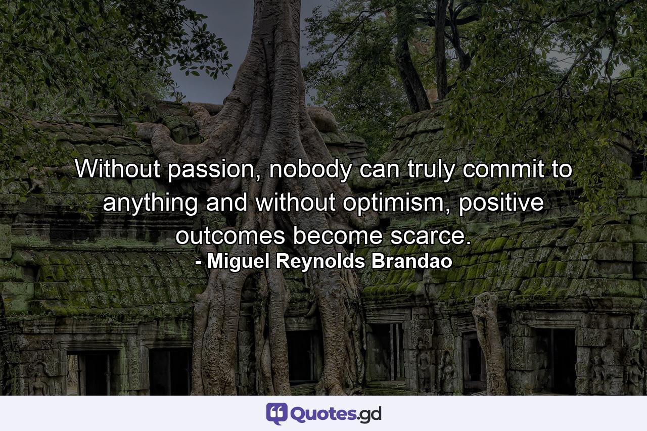 Without passion, nobody can truly commit to anything and without optimism, positive outcomes become scarce. - Quote by Miguel Reynolds Brandao