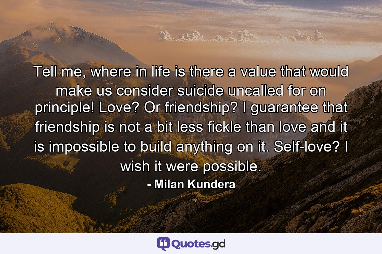 Tell me, where in life is there a value that would make us consider suicide uncalled for on principle! Love? Or friendship? I guarantee that friendship is not a bit less fickle than love and it is impossible to build anything on it. Self-love? I wish it were possible. - Quote by Milan Kundera