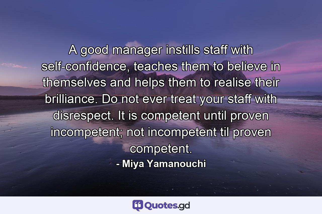 A good manager instills staff with self-confidence, teaches them to believe in themselves and helps them to realise their brilliance. Do not ever treat your staff with disrespect. It is competent until proven incompetent; not incompetent til proven competent. - Quote by Miya Yamanouchi