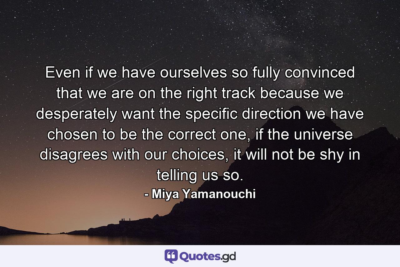 Even if we have ourselves so fully convinced that we are on the right track because we desperately want the specific direction we have chosen to be the correct one, if the universe disagrees with our choices, it will not be shy in telling us so. - Quote by Miya Yamanouchi