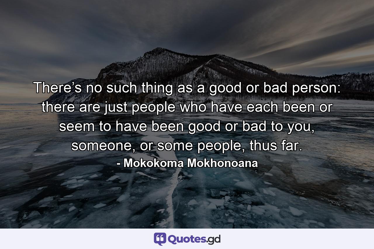 There’s no such thing as a good or bad person: there are just people who have each been or seem to have been good or bad to you, someone, or some people, thus far. - Quote by Mokokoma Mokhonoana