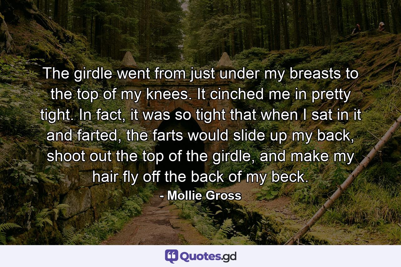 The girdle went from just under my breasts to the top of my knees. It cinched me in pretty tight. In fact, it was so tight that when I sat in it and farted, the farts would slide up my back, shoot out the top of the girdle, and make my hair fly off the back of my beck. - Quote by Mollie Gross