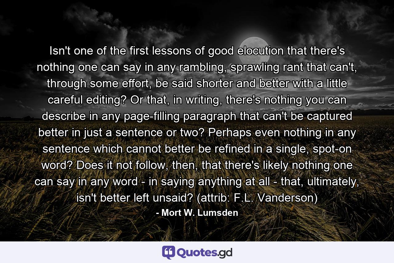 Isn't one of the first lessons of good elocution that there's nothing one can say in any rambling, sprawling rant that can't, through some effort, be said shorter and better with a little careful editing? Or that, in writing, there's nothing you can describe in any page-filling paragraph that can't be captured better in just a sentence or two? Perhaps even nothing in any sentence which cannot better be refined in a single, spot-on word? Does it not follow, then, that there's likely nothing one can say in any word - in saying anything at all - that, ultimately, isn't better left unsaid? (attrib: F.L. Vanderson) - Quote by Mort W. Lumsden