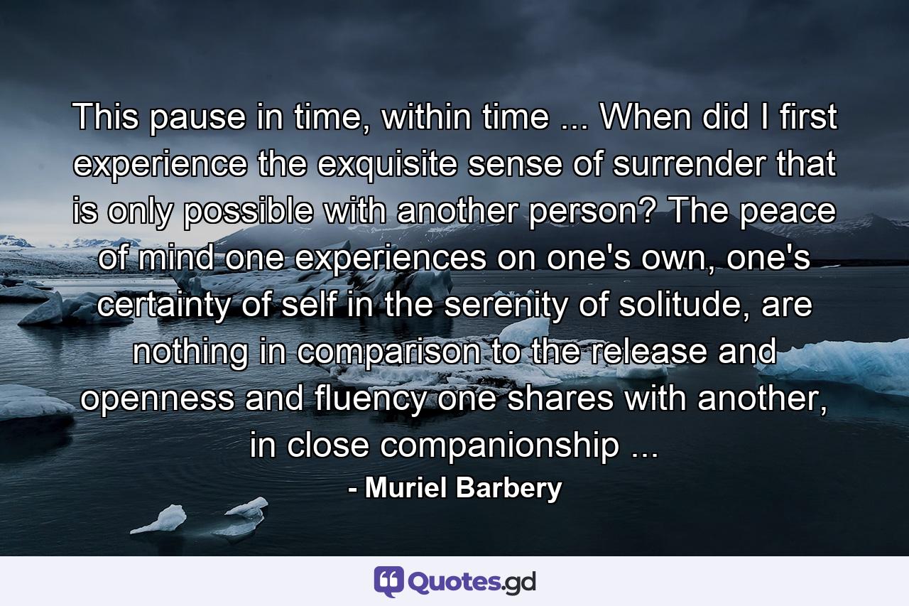 This pause in time, within time ... When did I first experience the exquisite sense of surrender that is only possible with another person? The peace of mind one experiences on one's own, one's certainty of self in the serenity of solitude, are nothing in comparison to the release and openness and fluency one shares with another, in close companionship ... - Quote by Muriel Barbery