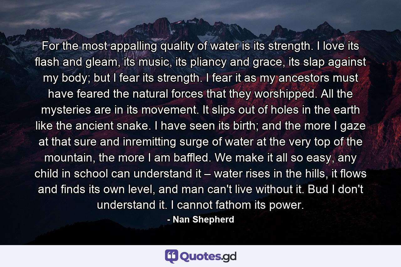 For the most appalling quality of water is its strength. I love its flash and gleam, its music, its pliancy and grace, its slap against my body; but I fear its strength. I fear it as my ancestors must have feared the natural forces that they worshipped. All the mysteries are in its movement. It slips out of holes in the earth like the ancient snake. I have seen its birth; and the more I gaze at that sure and inremitting surge of water at the very top of the mountain, the more I am baffled. We make it all so easy, any child in school can understand it – water rises in the hills, it flows and finds its own level, and man can't live without it. Bud I don't understand it. I cannot fathom its power. - Quote by Nan Shepherd