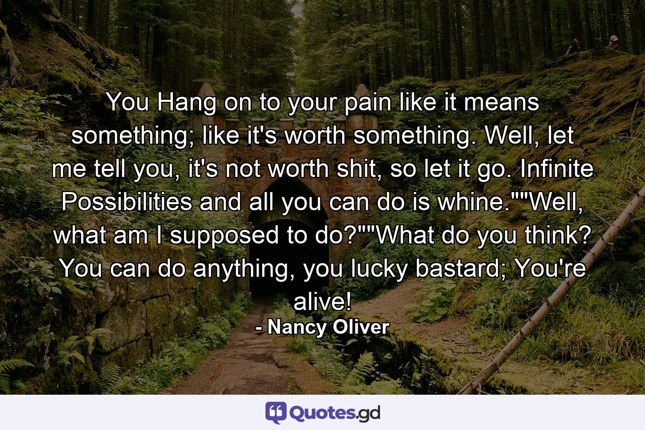 You Hang on to your pain like it means something; like it's worth something. Well, let me tell you, it's not worth shit, so let it go. Infinite Possibilities and all you can do is whine.